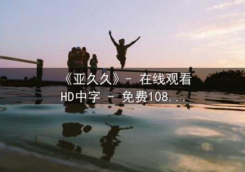 《亚久久》- 在线观看HD中字 - 免费1080P超清完整无删