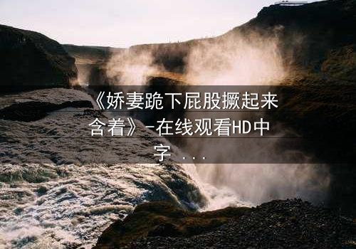 《娇妻跪下屁股撅起来含着》-在线观看HD中字 - 免费1080P超清完整无删