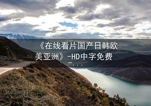 《在线看片国产日韩欧美亚洲》-HD中字免费 - 完整无删第7集